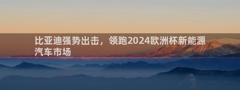 欧洲杯在哪个网站购买|比亚迪强势出击，领跑2024欧洲杯新能源
汽车市场