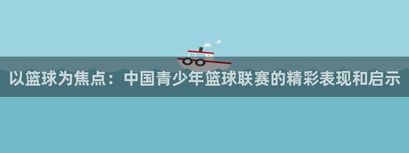 ug环球官网注册：以篮球为焦点：中国青少年篮球联赛的精彩表现和启示